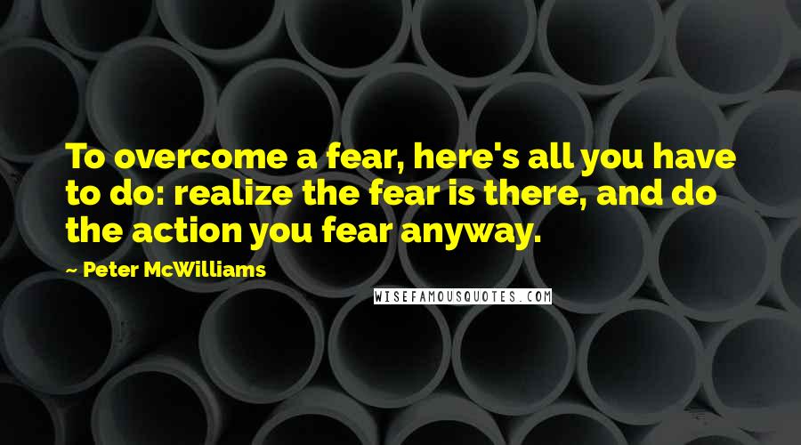 Peter McWilliams Quotes: To overcome a fear, here's all you have to do: realize the fear is there, and do the action you fear anyway.