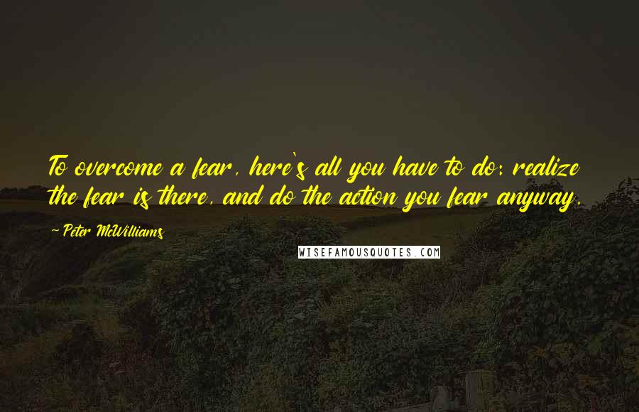 Peter McWilliams Quotes: To overcome a fear, here's all you have to do: realize the fear is there, and do the action you fear anyway.