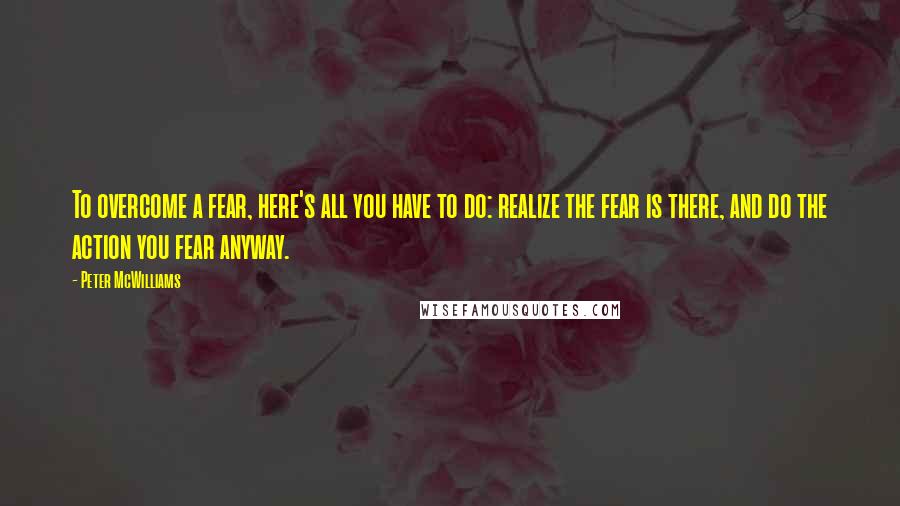 Peter McWilliams Quotes: To overcome a fear, here's all you have to do: realize the fear is there, and do the action you fear anyway.