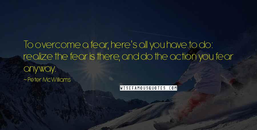 Peter McWilliams Quotes: To overcome a fear, here's all you have to do: realize the fear is there, and do the action you fear anyway.