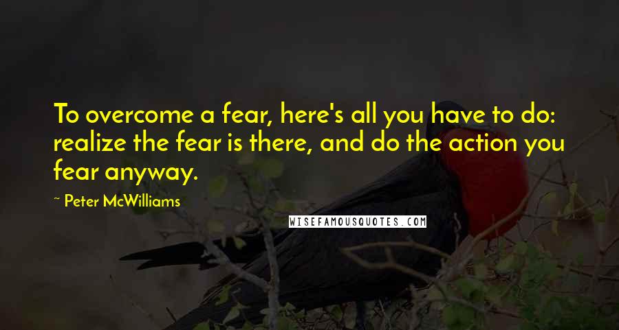 Peter McWilliams Quotes: To overcome a fear, here's all you have to do: realize the fear is there, and do the action you fear anyway.