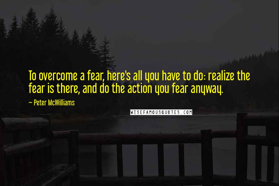 Peter McWilliams Quotes: To overcome a fear, here's all you have to do: realize the fear is there, and do the action you fear anyway.