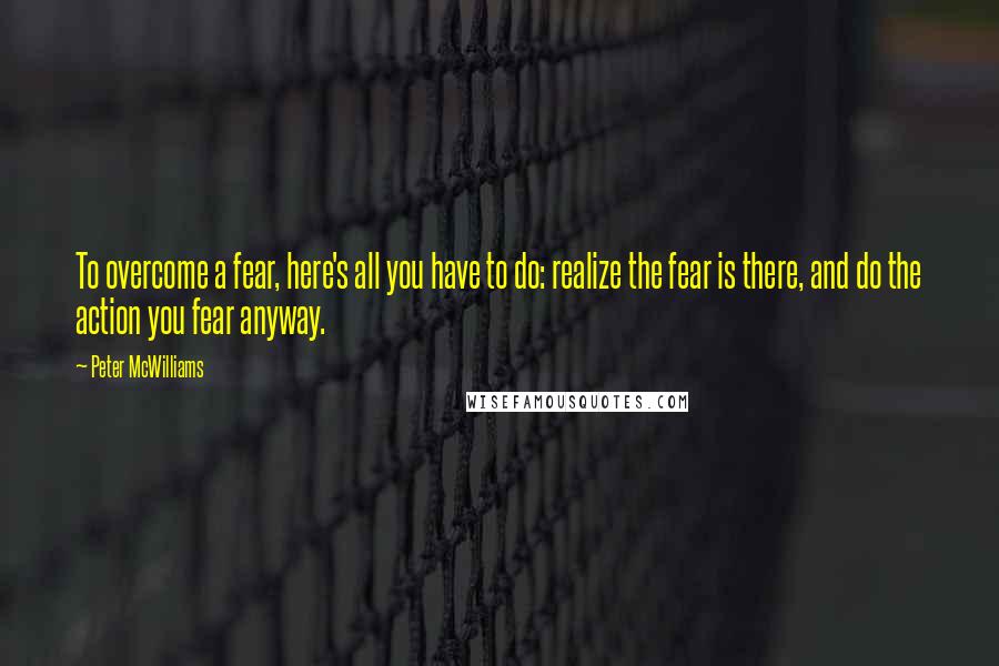 Peter McWilliams Quotes: To overcome a fear, here's all you have to do: realize the fear is there, and do the action you fear anyway.