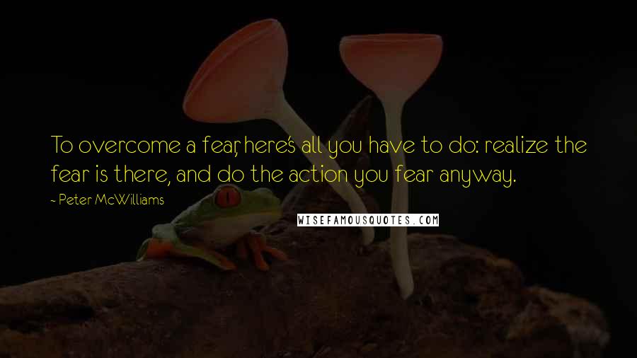 Peter McWilliams Quotes: To overcome a fear, here's all you have to do: realize the fear is there, and do the action you fear anyway.