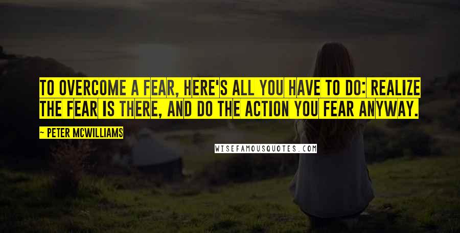 Peter McWilliams Quotes: To overcome a fear, here's all you have to do: realize the fear is there, and do the action you fear anyway.