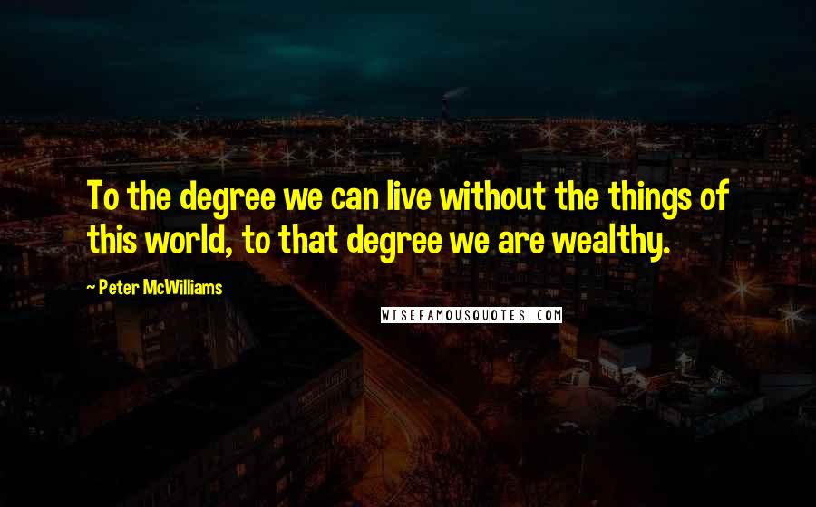 Peter McWilliams Quotes: To the degree we can live without the things of this world, to that degree we are wealthy.