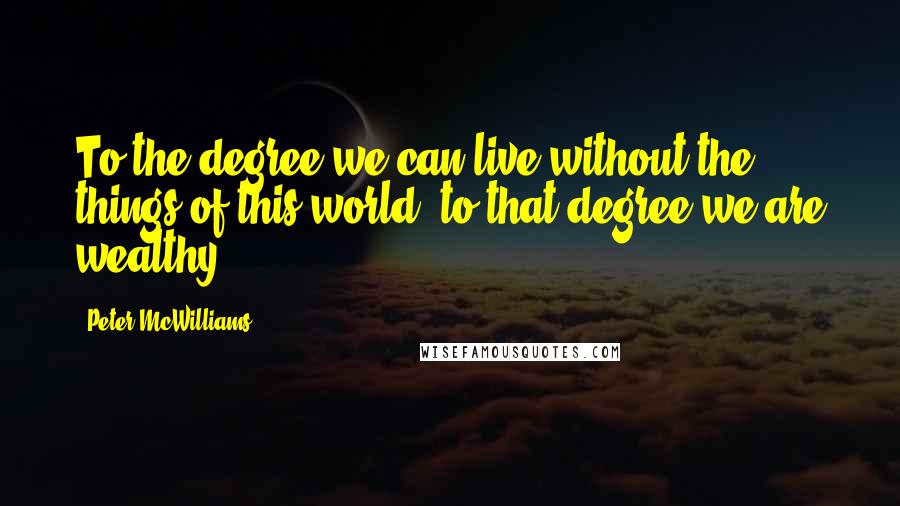 Peter McWilliams Quotes: To the degree we can live without the things of this world, to that degree we are wealthy.