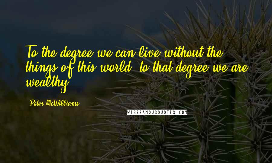 Peter McWilliams Quotes: To the degree we can live without the things of this world, to that degree we are wealthy.