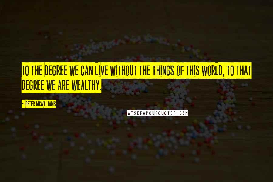 Peter McWilliams Quotes: To the degree we can live without the things of this world, to that degree we are wealthy.