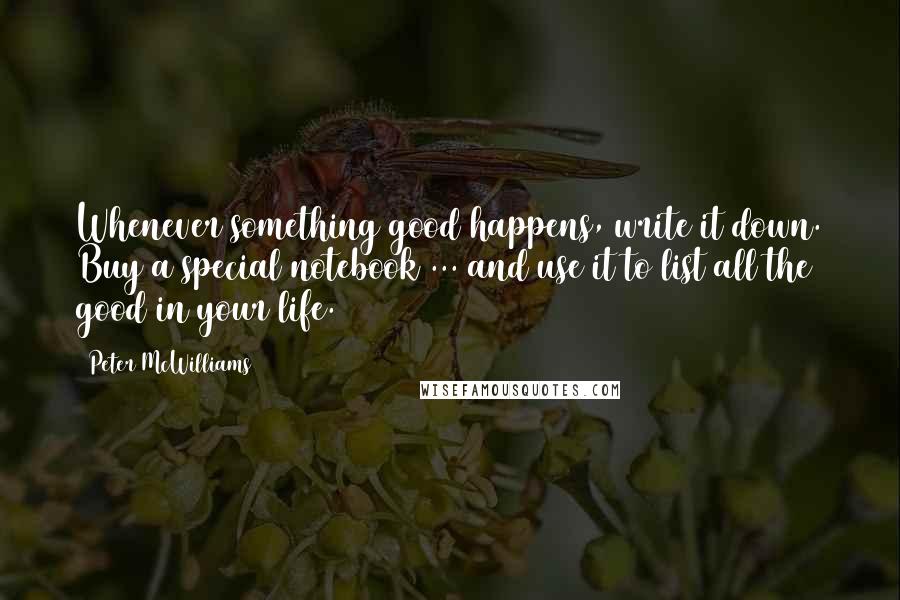 Peter McWilliams Quotes: Whenever something good happens, write it down. Buy a special notebook ... and use it to list all the good in your life.