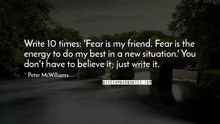 Peter McWilliams Quotes: Write 10 times: 'Fear is my friend. Fear is the energy to do my best in a new situation.' You don't have to believe it; just write it.