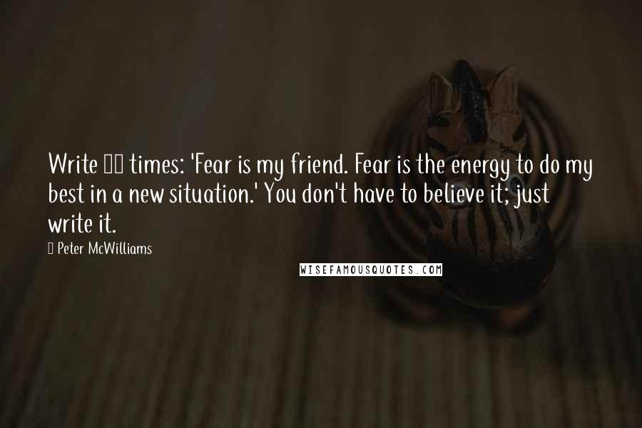 Peter McWilliams Quotes: Write 10 times: 'Fear is my friend. Fear is the energy to do my best in a new situation.' You don't have to believe it; just write it.