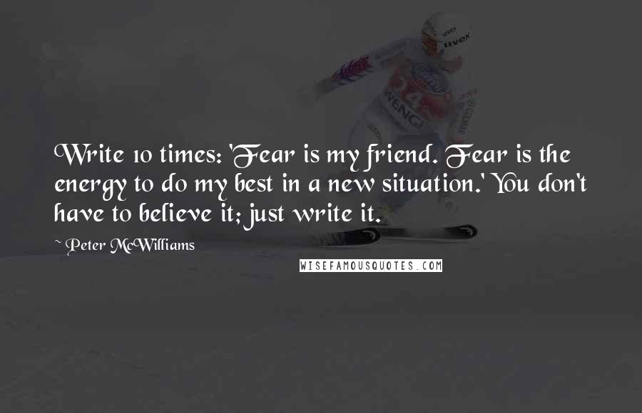 Peter McWilliams Quotes: Write 10 times: 'Fear is my friend. Fear is the energy to do my best in a new situation.' You don't have to believe it; just write it.
