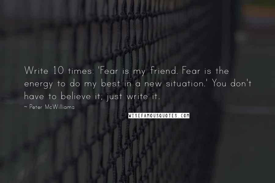 Peter McWilliams Quotes: Write 10 times: 'Fear is my friend. Fear is the energy to do my best in a new situation.' You don't have to believe it; just write it.