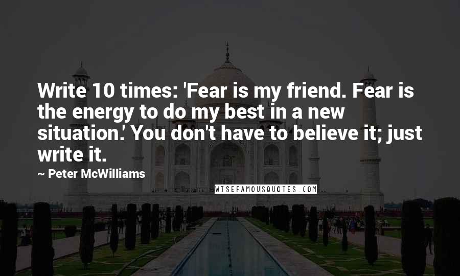 Peter McWilliams Quotes: Write 10 times: 'Fear is my friend. Fear is the energy to do my best in a new situation.' You don't have to believe it; just write it.