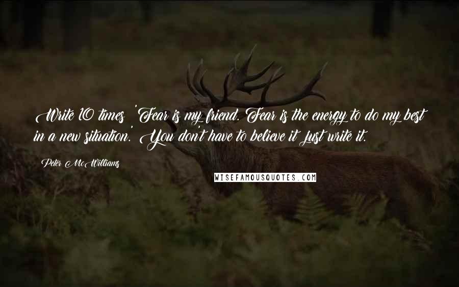 Peter McWilliams Quotes: Write 10 times: 'Fear is my friend. Fear is the energy to do my best in a new situation.' You don't have to believe it; just write it.