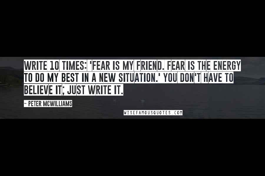 Peter McWilliams Quotes: Write 10 times: 'Fear is my friend. Fear is the energy to do my best in a new situation.' You don't have to believe it; just write it.