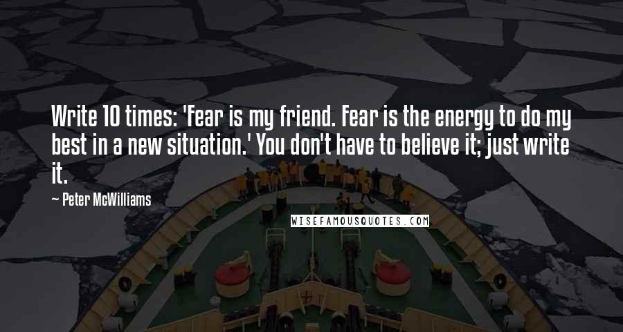 Peter McWilliams Quotes: Write 10 times: 'Fear is my friend. Fear is the energy to do my best in a new situation.' You don't have to believe it; just write it.