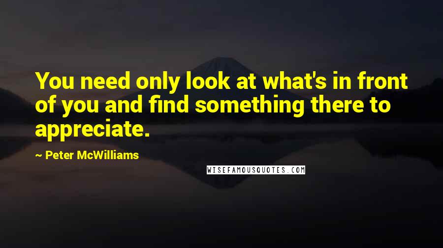 Peter McWilliams Quotes: You need only look at what's in front of you and find something there to appreciate.