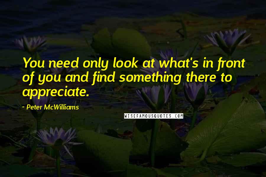 Peter McWilliams Quotes: You need only look at what's in front of you and find something there to appreciate.