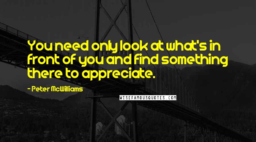 Peter McWilliams Quotes: You need only look at what's in front of you and find something there to appreciate.