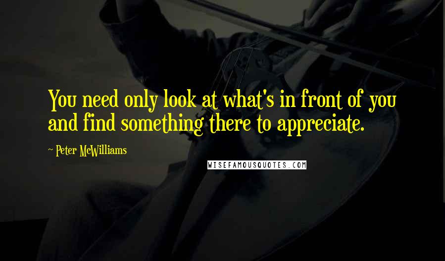 Peter McWilliams Quotes: You need only look at what's in front of you and find something there to appreciate.
