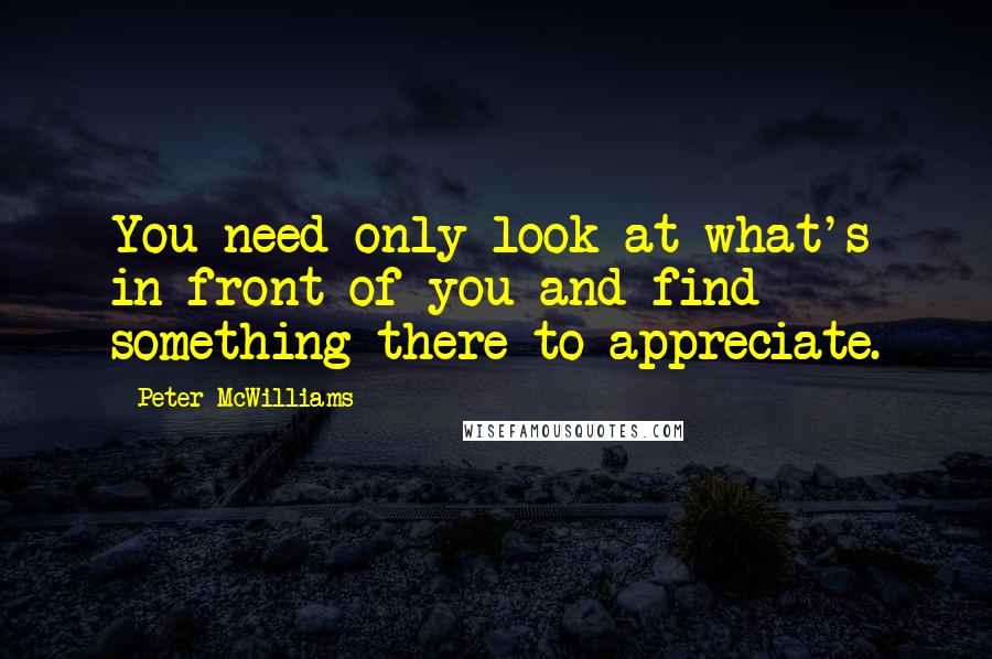 Peter McWilliams Quotes: You need only look at what's in front of you and find something there to appreciate.