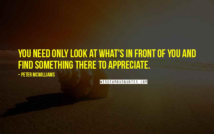 Peter McWilliams Quotes: You need only look at what's in front of you and find something there to appreciate.