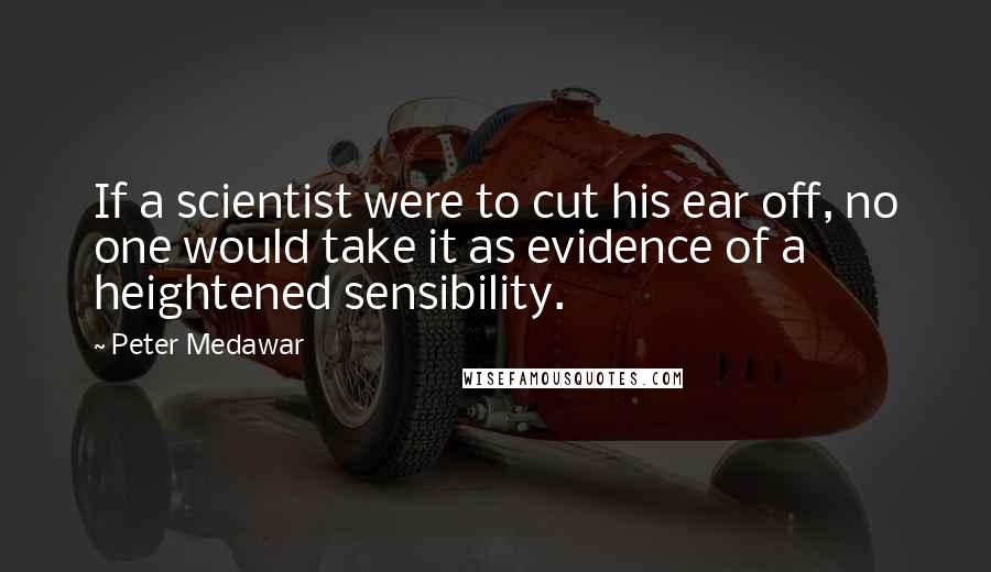 Peter Medawar Quotes: If a scientist were to cut his ear off, no one would take it as evidence of a heightened sensibility.