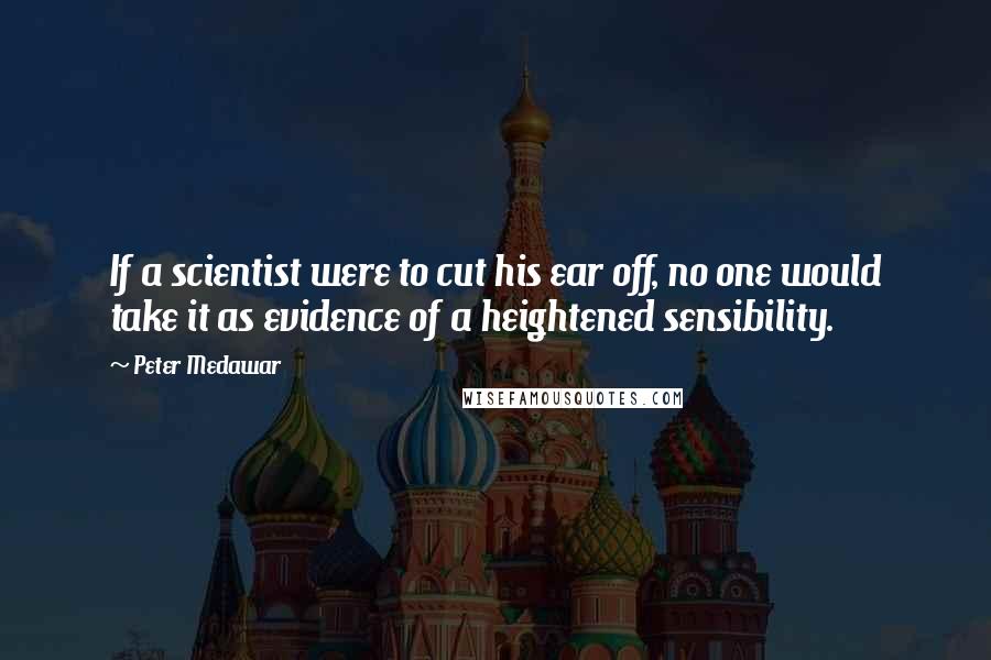 Peter Medawar Quotes: If a scientist were to cut his ear off, no one would take it as evidence of a heightened sensibility.