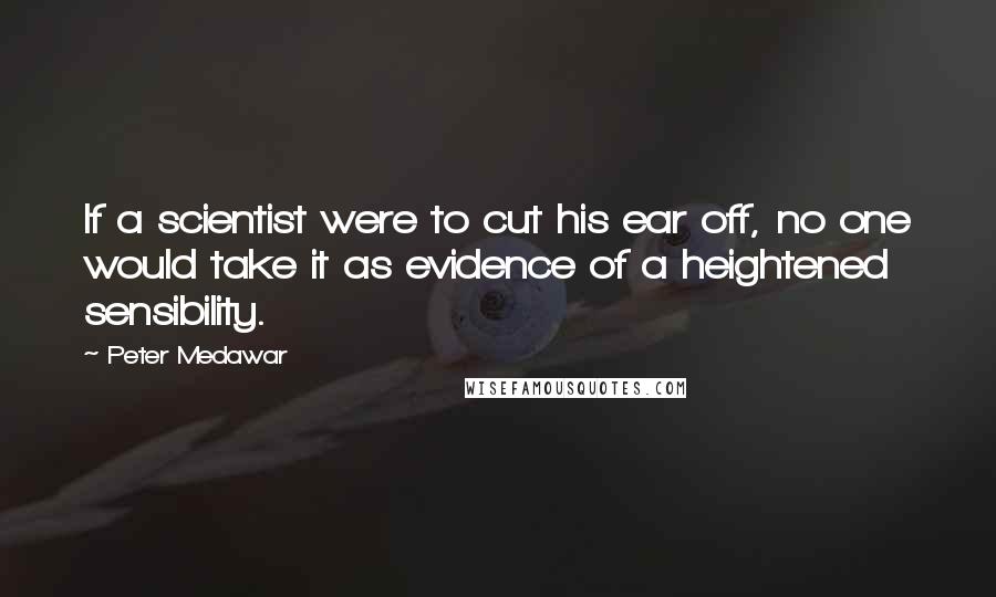 Peter Medawar Quotes: If a scientist were to cut his ear off, no one would take it as evidence of a heightened sensibility.