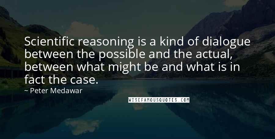 Peter Medawar Quotes: Scientific reasoning is a kind of dialogue between the possible and the actual, between what might be and what is in fact the case.