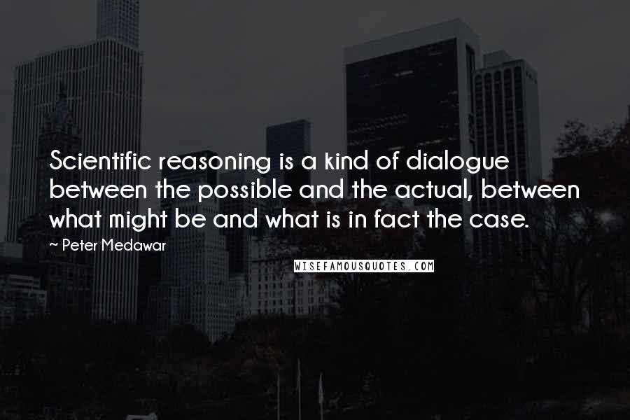 Peter Medawar Quotes: Scientific reasoning is a kind of dialogue between the possible and the actual, between what might be and what is in fact the case.