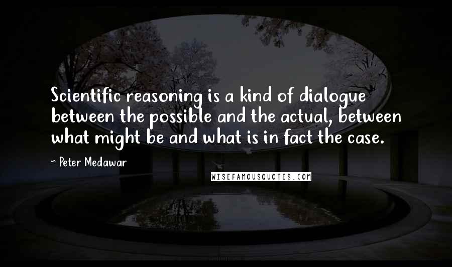 Peter Medawar Quotes: Scientific reasoning is a kind of dialogue between the possible and the actual, between what might be and what is in fact the case.