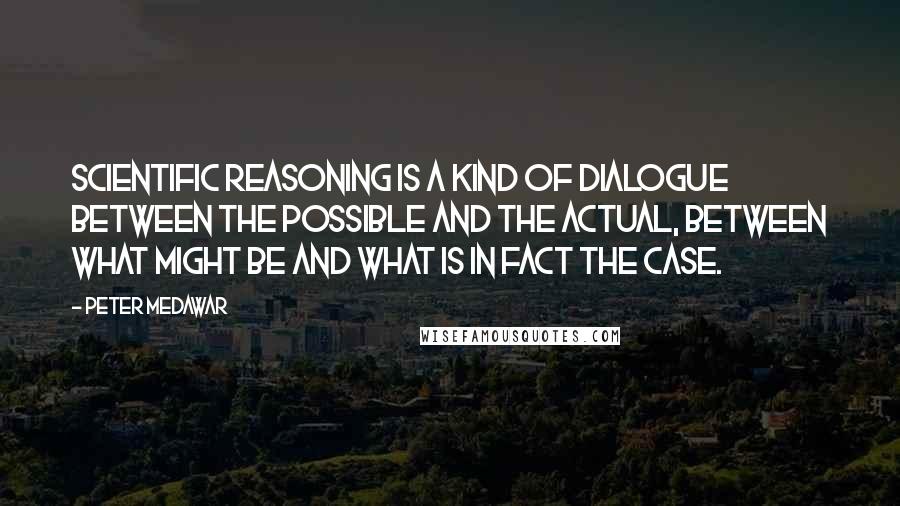 Peter Medawar Quotes: Scientific reasoning is a kind of dialogue between the possible and the actual, between what might be and what is in fact the case.