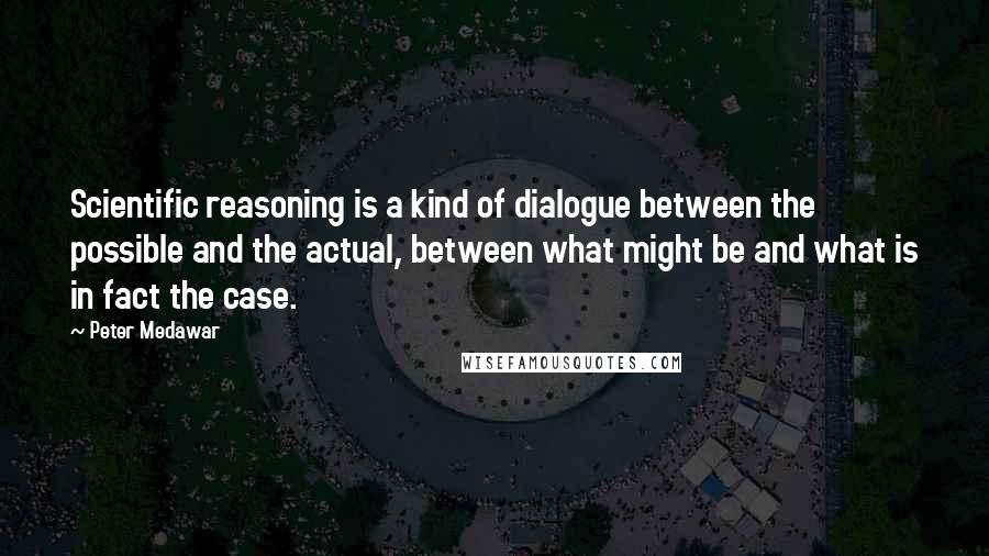 Peter Medawar Quotes: Scientific reasoning is a kind of dialogue between the possible and the actual, between what might be and what is in fact the case.