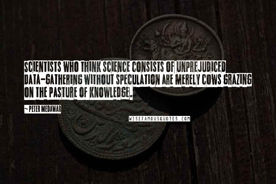 Peter Medawar Quotes: Scientists who think science consists of unprejudiced data-gathering without speculation are merely cows grazing on the pasture of knowledge.