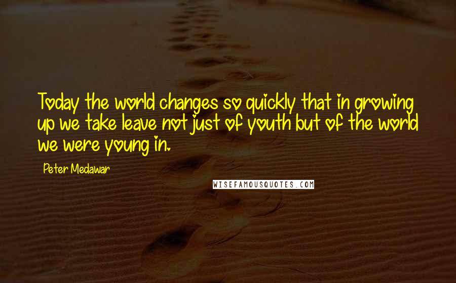 Peter Medawar Quotes: Today the world changes so quickly that in growing up we take leave not just of youth but of the world we were young in.