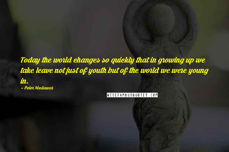 Peter Medawar Quotes: Today the world changes so quickly that in growing up we take leave not just of youth but of the world we were young in.