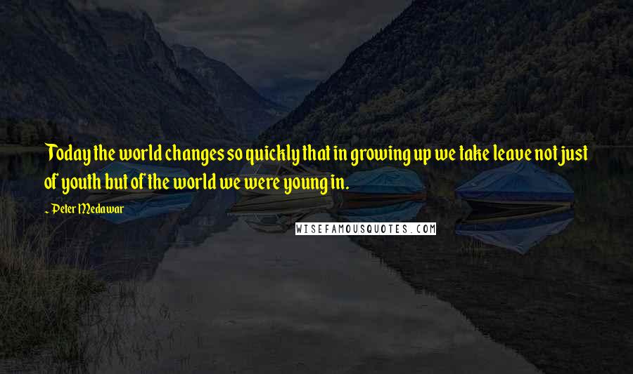 Peter Medawar Quotes: Today the world changes so quickly that in growing up we take leave not just of youth but of the world we were young in.