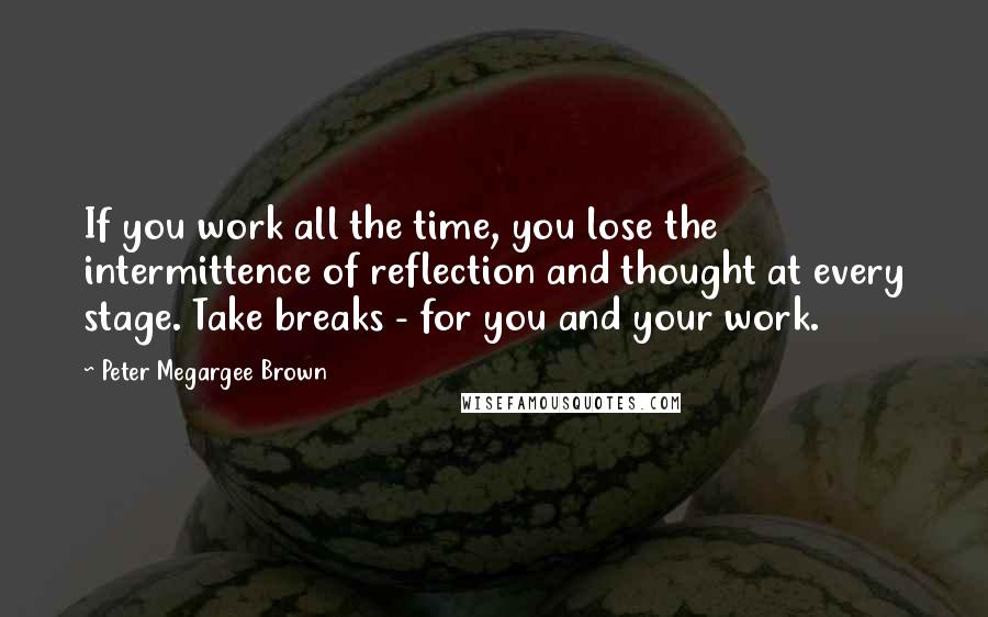 Peter Megargee Brown Quotes: If you work all the time, you lose the intermittence of reflection and thought at every stage. Take breaks - for you and your work.