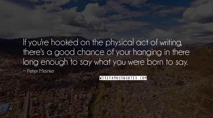 Peter Meinke Quotes: If you're hooked on the physical act of writing, there's a good chance of your hanging in there long enough to say what you were born to say.