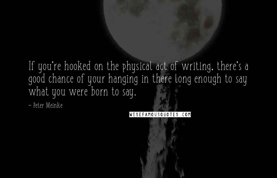 Peter Meinke Quotes: If you're hooked on the physical act of writing, there's a good chance of your hanging in there long enough to say what you were born to say.