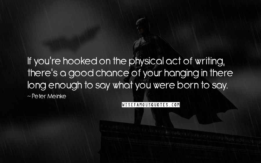 Peter Meinke Quotes: If you're hooked on the physical act of writing, there's a good chance of your hanging in there long enough to say what you were born to say.