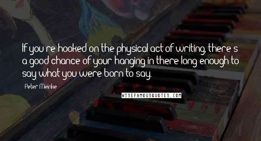 Peter Meinke Quotes: If you're hooked on the physical act of writing, there's a good chance of your hanging in there long enough to say what you were born to say.