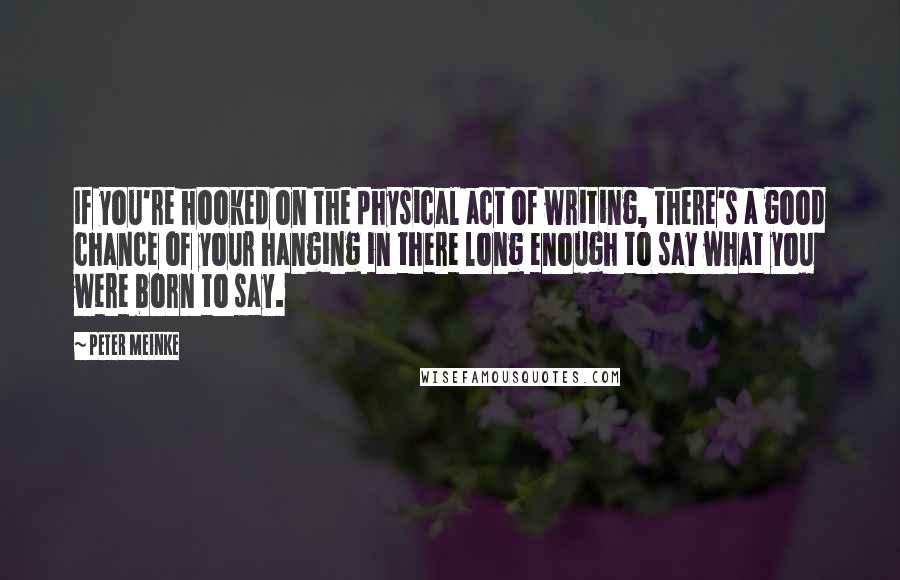 Peter Meinke Quotes: If you're hooked on the physical act of writing, there's a good chance of your hanging in there long enough to say what you were born to say.