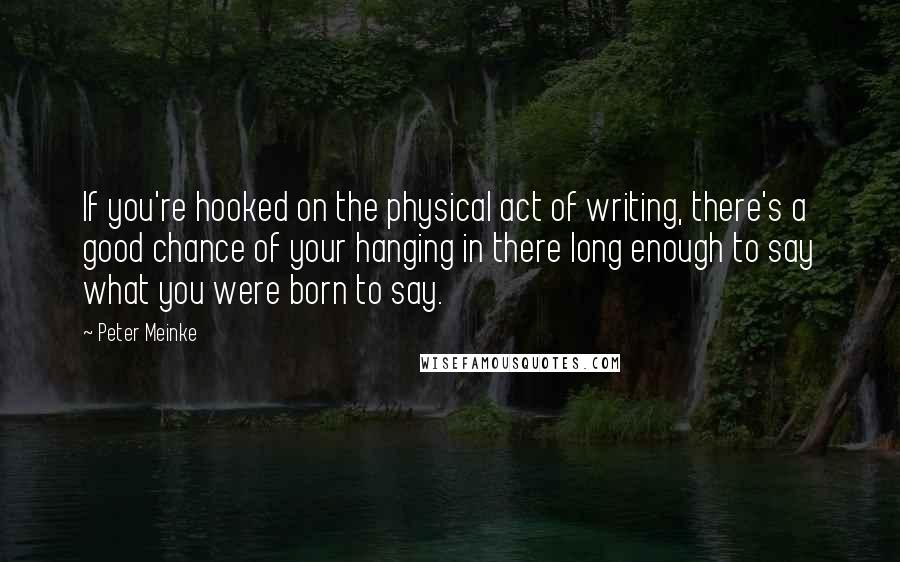 Peter Meinke Quotes: If you're hooked on the physical act of writing, there's a good chance of your hanging in there long enough to say what you were born to say.