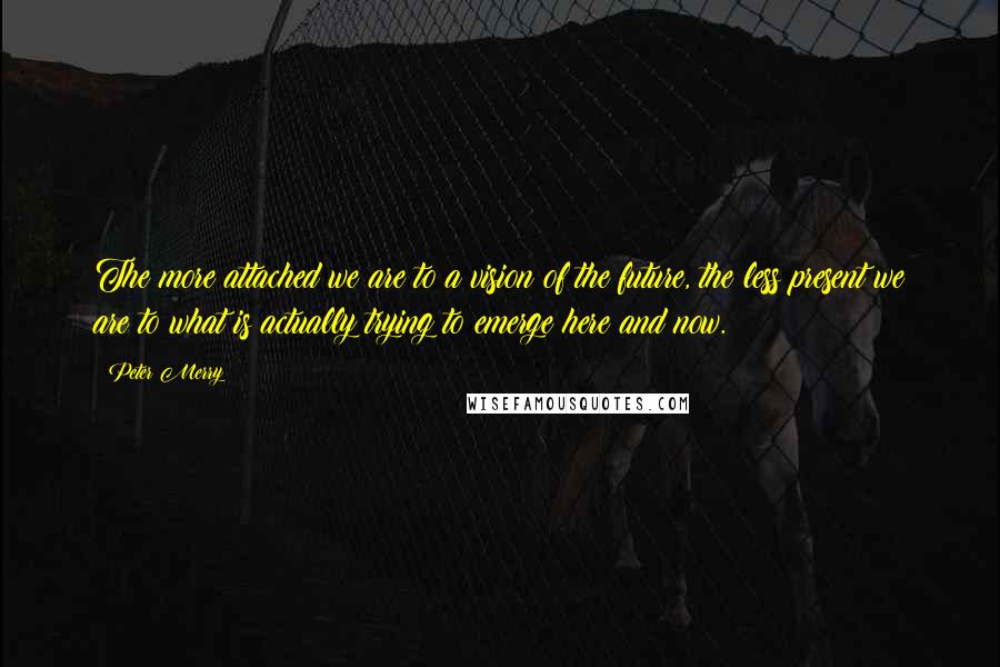 Peter Merry Quotes: The more attached we are to a vision of the future, the less present we are to what is actually trying to emerge here and now.