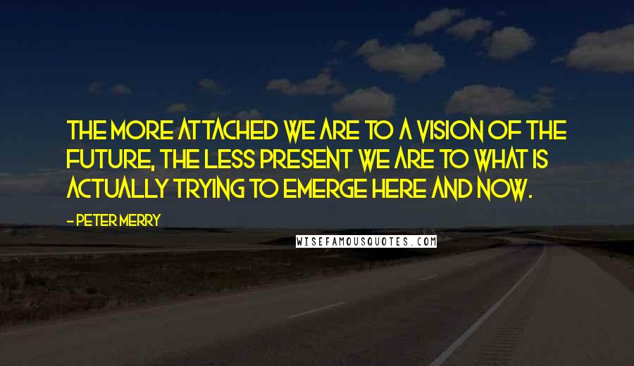 Peter Merry Quotes: The more attached we are to a vision of the future, the less present we are to what is actually trying to emerge here and now.