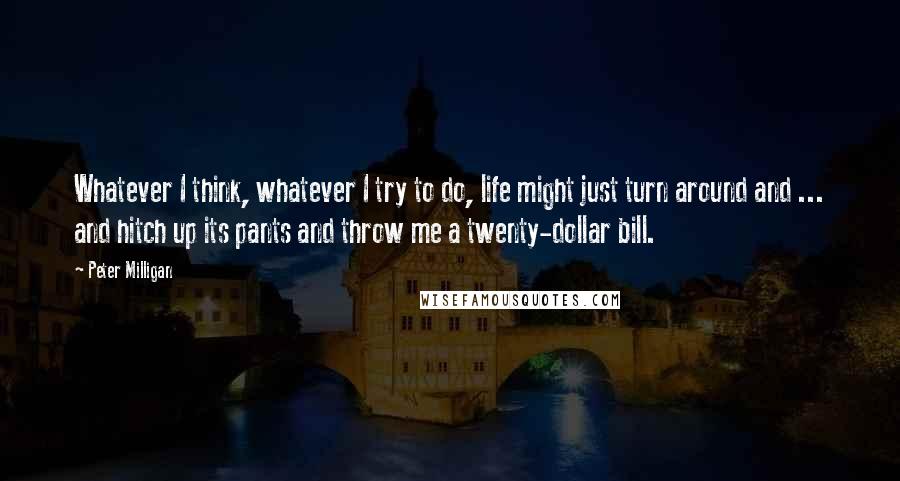 Peter Milligan Quotes: Whatever I think, whatever I try to do, life might just turn around and ... and hitch up its pants and throw me a twenty-dollar bill.